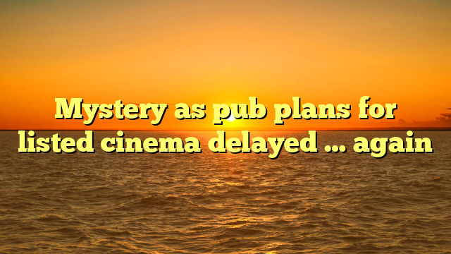Mystery as pub plans for listed cinema delayed … again  